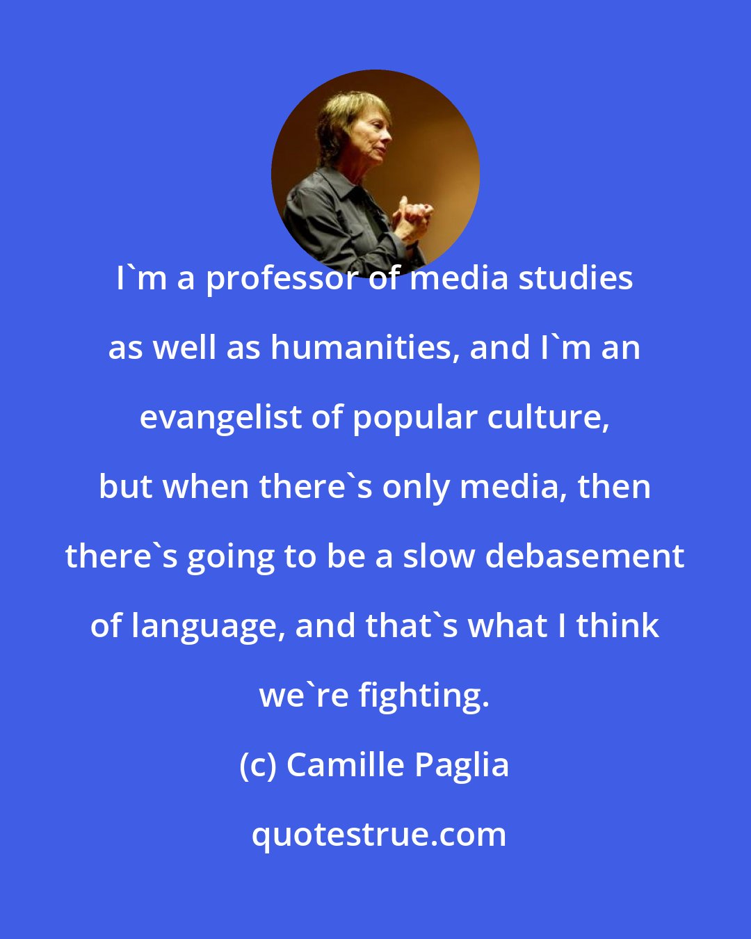Camille Paglia: I'm a professor of media studies as well as humanities, and I'm an evangelist of popular culture, but when there's only media, then there's going to be a slow debasement of language, and that's what I think we're fighting.