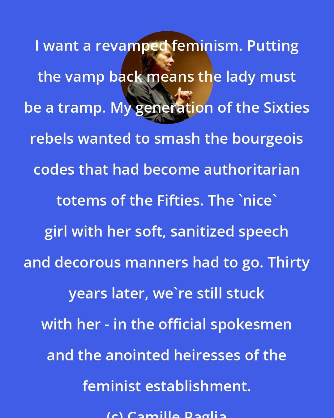 Camille Paglia: I want a revamped feminism. Putting the vamp back means the lady must be a tramp. My generation of the Sixties rebels wanted to smash the bourgeois codes that had become authoritarian totems of the Fifties. The 'nice' girl with her soft, sanitized speech and decorous manners had to go. Thirty years later, we're still stuck with her - in the official spokesmen and the anointed heiresses of the feminist establishment.
