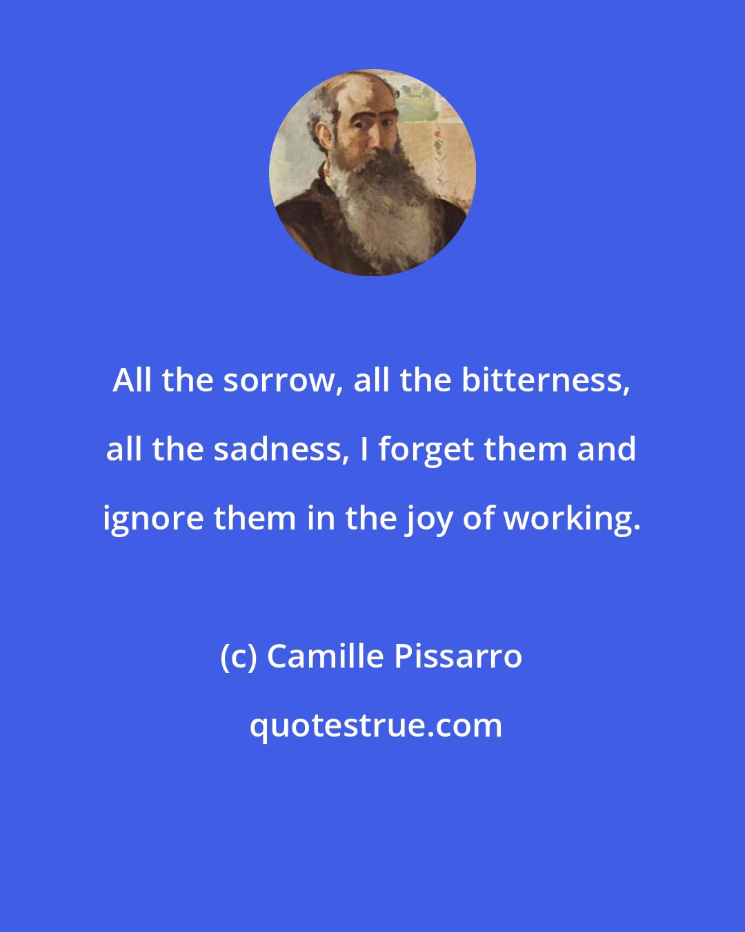 Camille Pissarro: All the sorrow, all the bitterness, all the sadness, I forget them and ignore them in the joy of working.