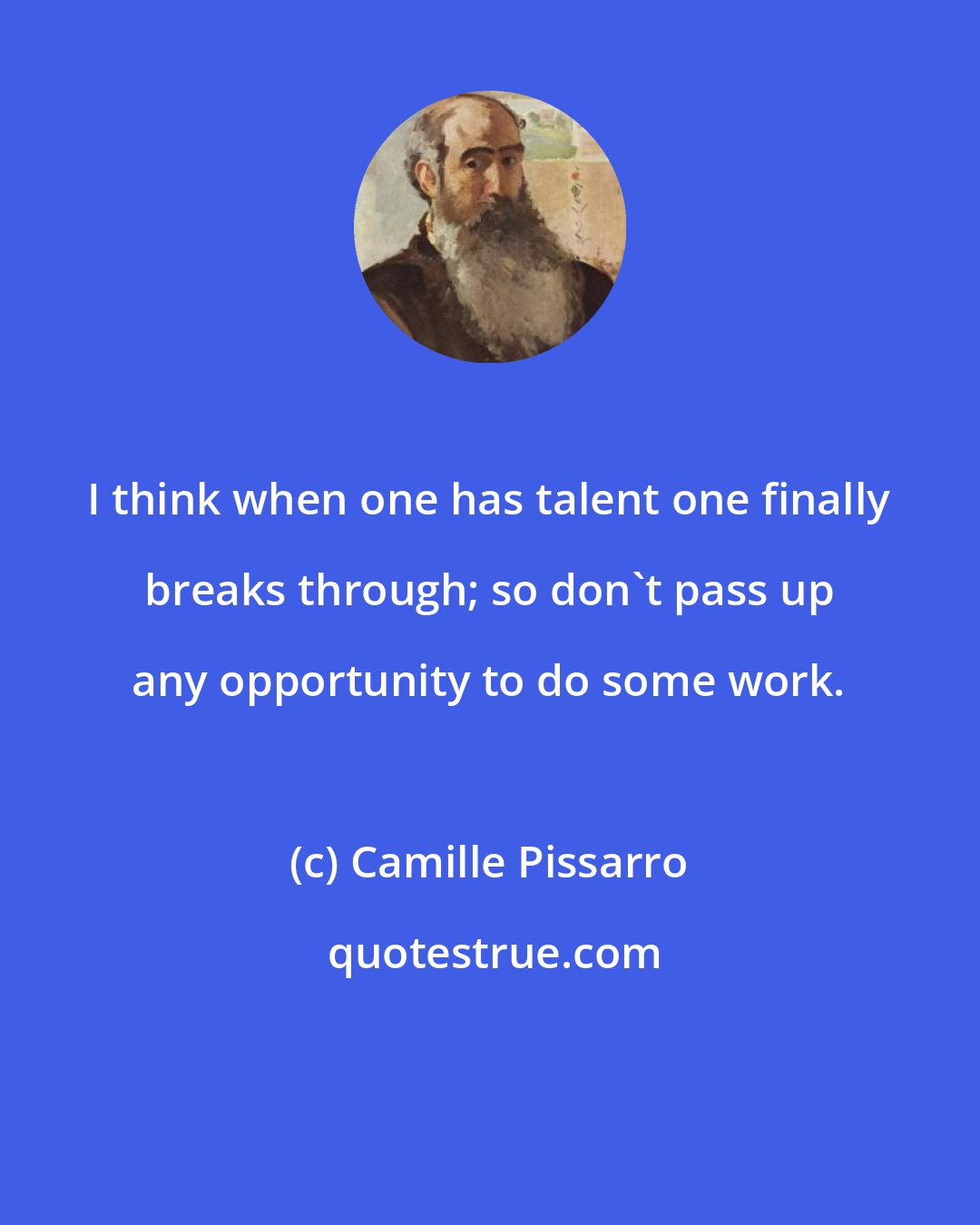 Camille Pissarro: I think when one has talent one finally breaks through; so don't pass up any opportunity to do some work.