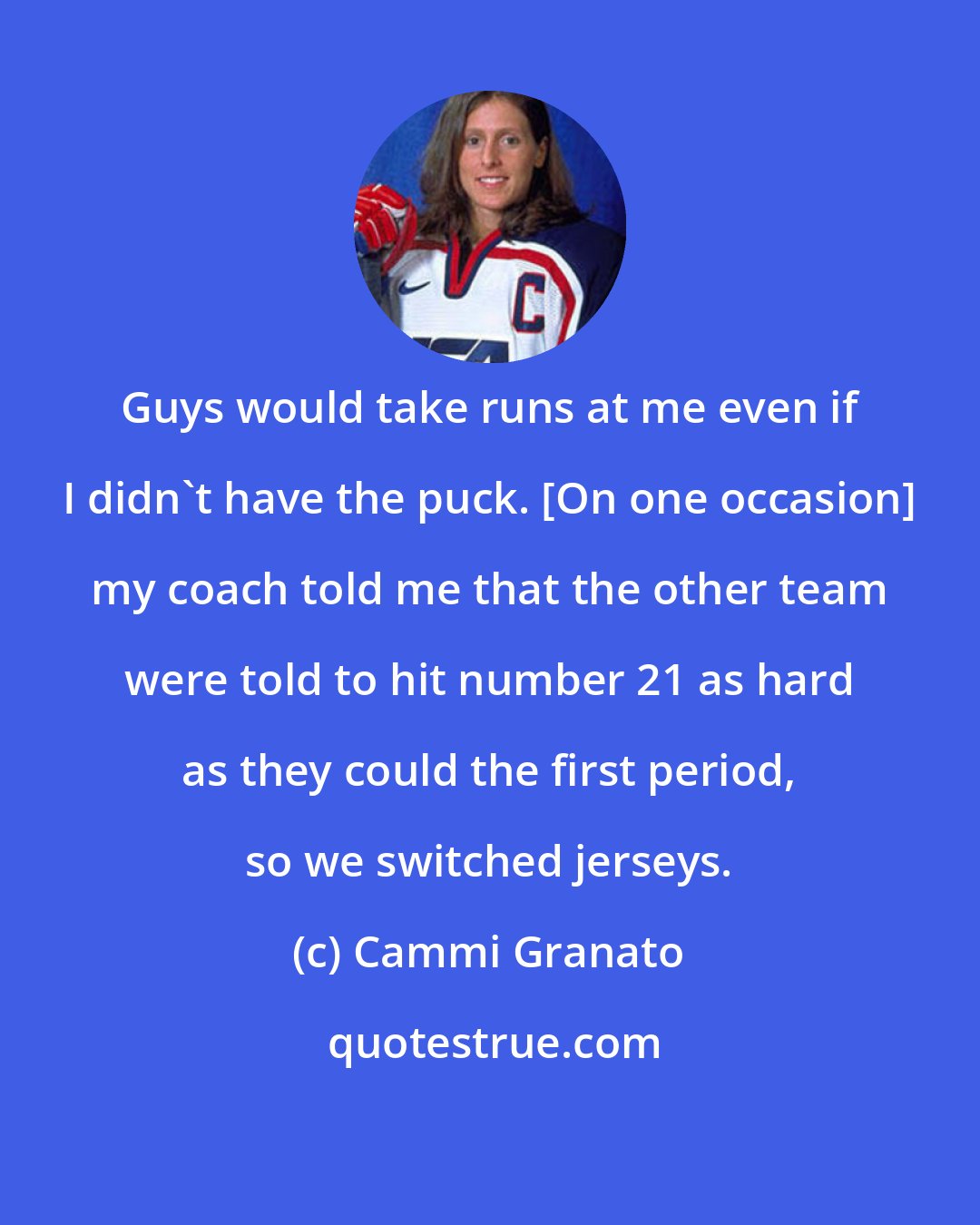Cammi Granato: Guys would take runs at me even if I didn't have the puck. [On one occasion] my coach told me that the other team were told to hit number 21 as hard as they could the first period, so we switched jerseys.