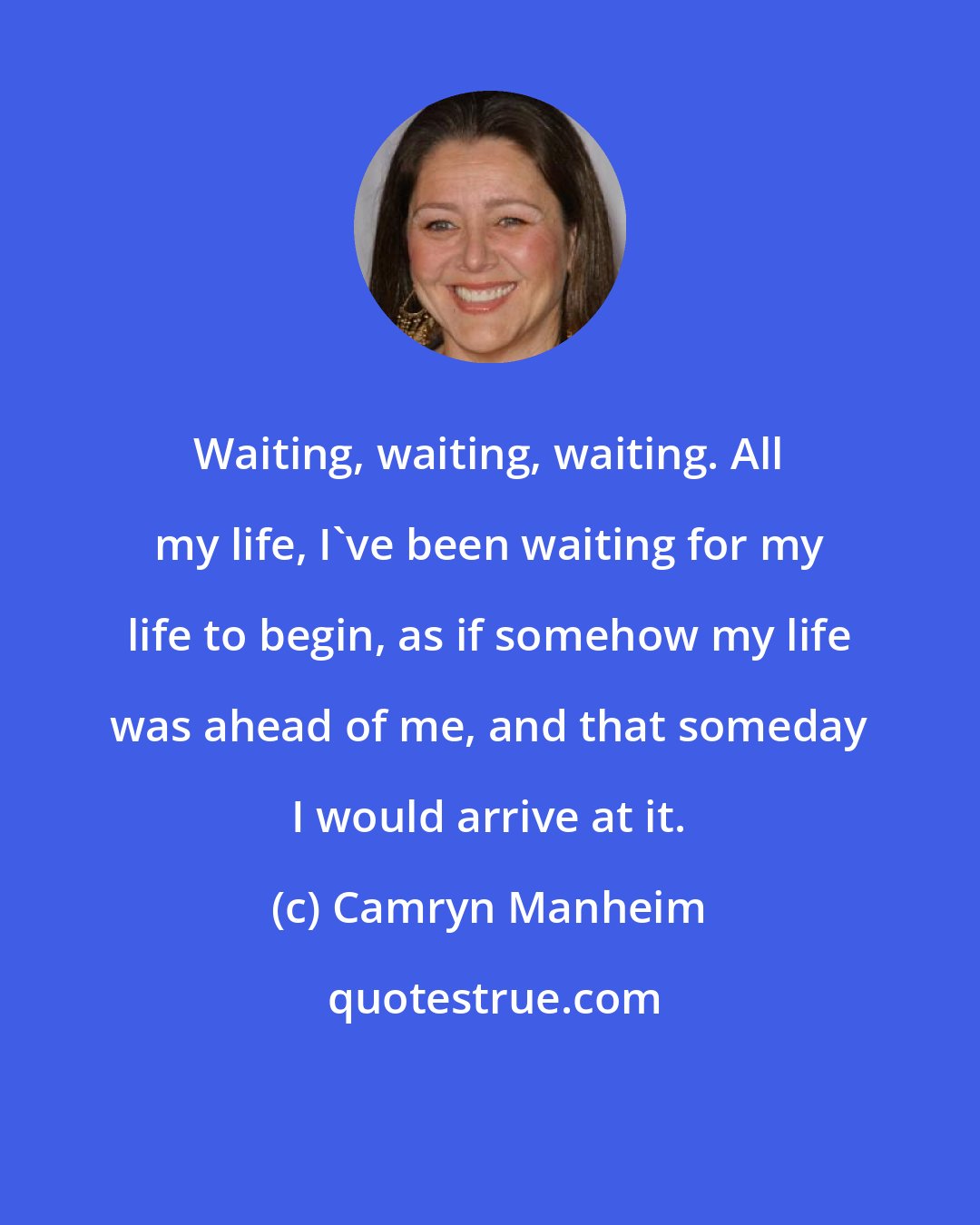 Camryn Manheim: Waiting, waiting, waiting. All my life, I've been waiting for my life to begin, as if somehow my life was ahead of me, and that someday I would arrive at it.