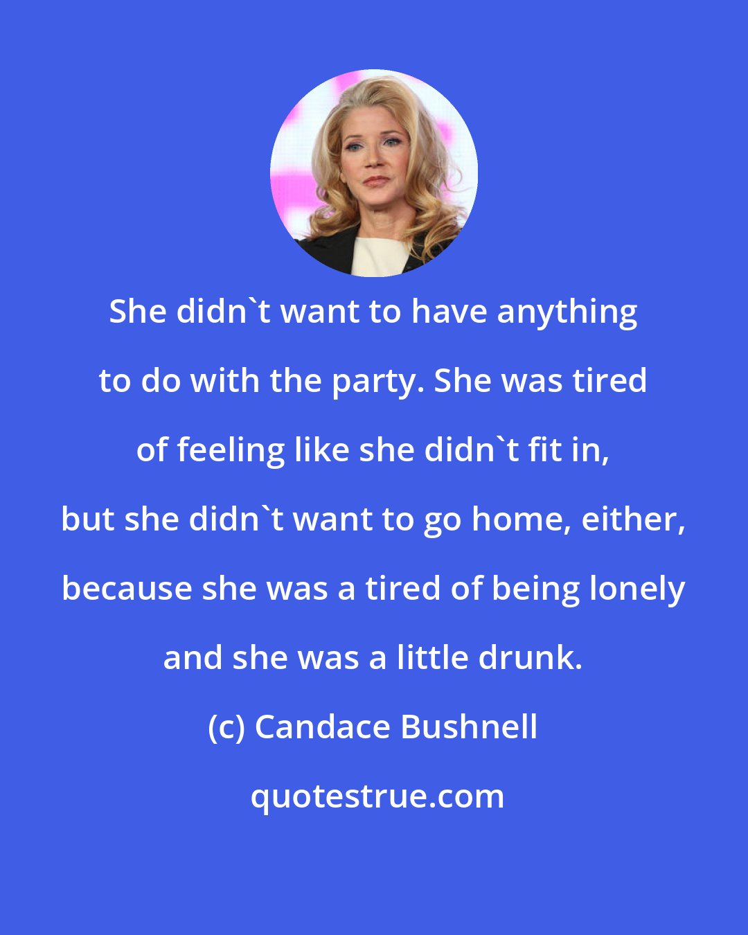 Candace Bushnell: She didn't want to have anything to do with the party. She was tired of feeling like she didn't fit in, but she didn't want to go home, either, because she was a tired of being lonely and she was a little drunk.