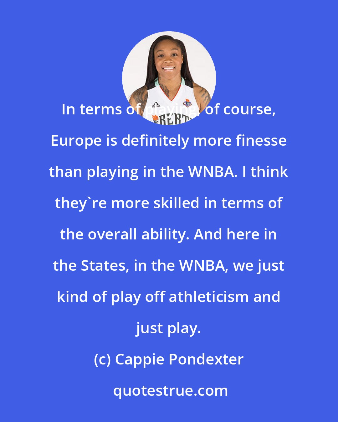 Cappie Pondexter: In terms of playing, of course, Europe is definitely more finesse than playing in the WNBA. I think they're more skilled in terms of the overall ability. And here in the States, in the WNBA, we just kind of play off athleticism and just play.
