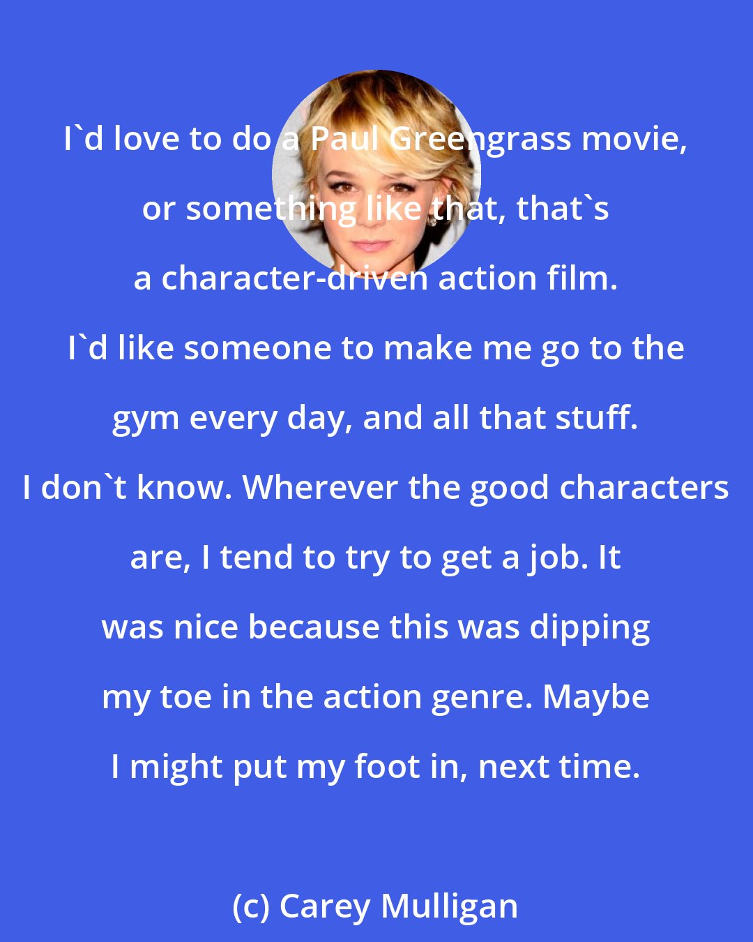Carey Mulligan: I'd love to do a Paul Greengrass movie, or something like that, that's a character-driven action film. I'd like someone to make me go to the gym every day, and all that stuff. I don't know. Wherever the good characters are, I tend to try to get a job. It was nice because this was dipping my toe in the action genre. Maybe I might put my foot in, next time.