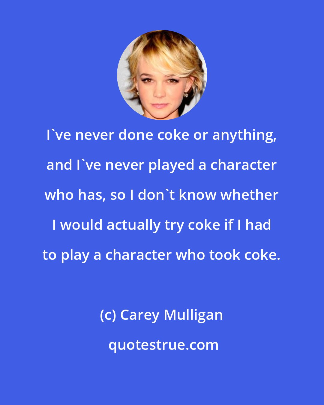 Carey Mulligan: I've never done coke or anything, and I've never played a character who has, so I don't know whether I would actually try coke if I had to play a character who took coke.