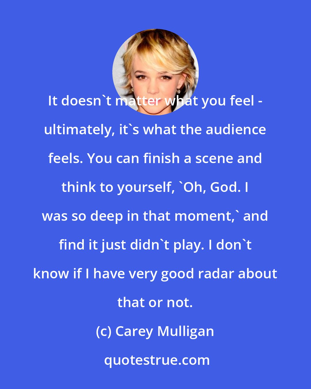 Carey Mulligan: It doesn't matter what you feel - ultimately, it's what the audience feels. You can finish a scene and think to yourself, 'Oh, God. I was so deep in that moment,' and find it just didn't play. I don't know if I have very good radar about that or not.