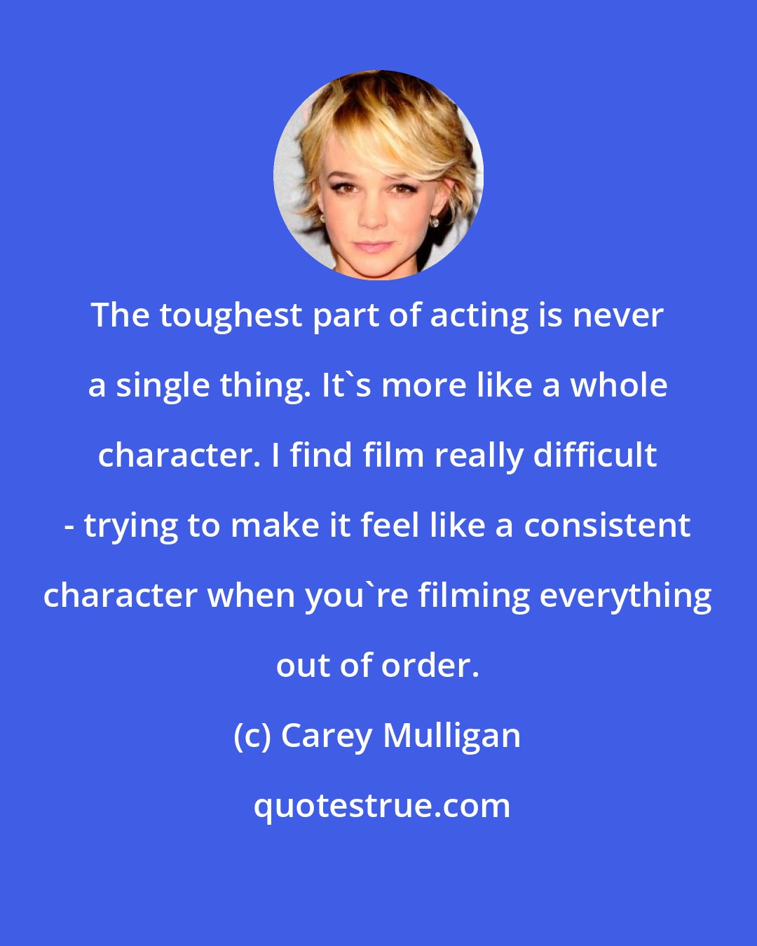 Carey Mulligan: The toughest part of acting is never a single thing. It's more like a whole character. I find film really difficult - trying to make it feel like a consistent character when you're filming everything out of order.