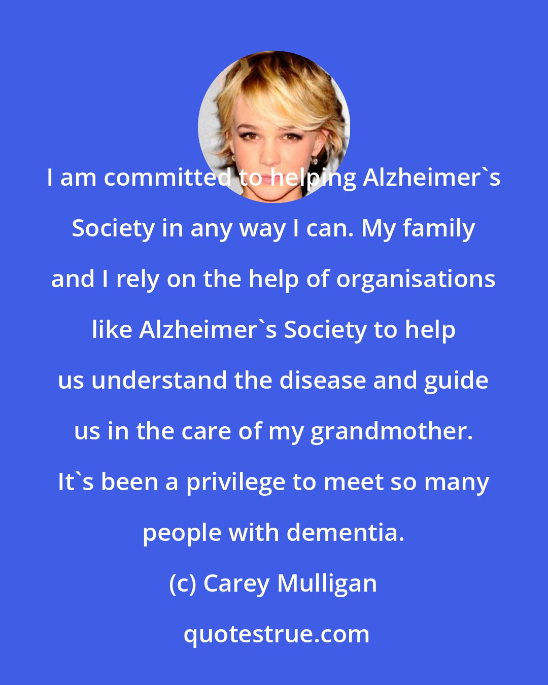 Carey Mulligan: I am committed to helping Alzheimer's Society in any way I can. My family and I rely on the help of organisations like Alzheimer's Society to help us understand the disease and guide us in the care of my grandmother. It's been a privilege to meet so many people with dementia.
