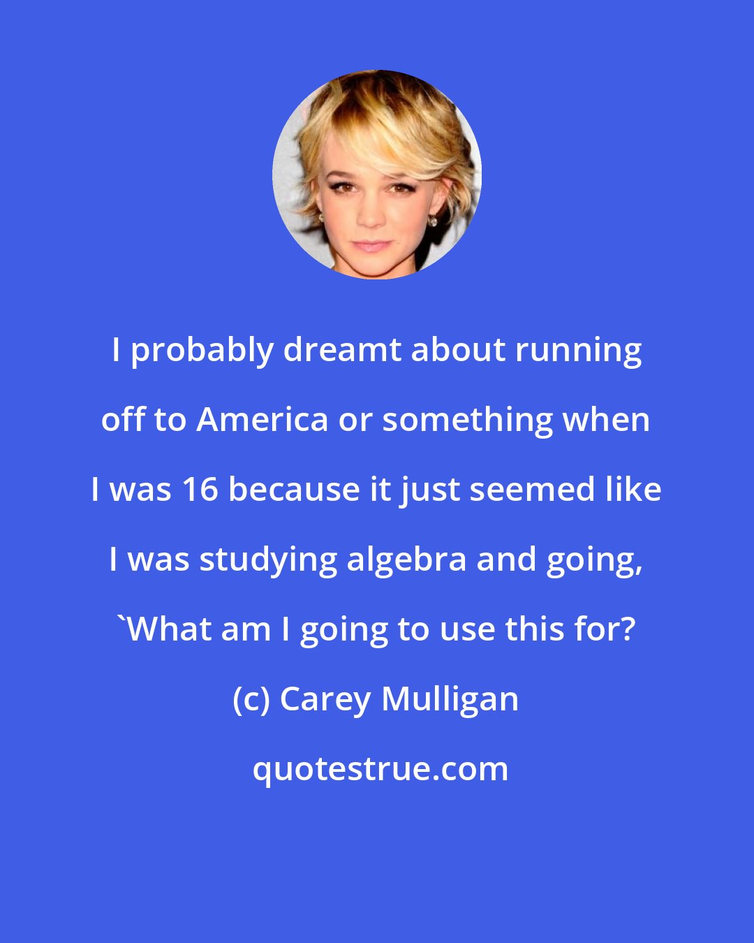 Carey Mulligan: I probably dreamt about running off to America or something when I was 16 because it just seemed like I was studying algebra and going, 'What am I going to use this for?