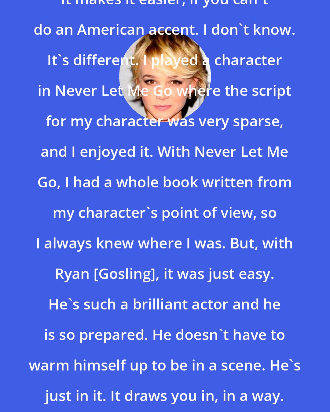 Carey Mulligan: It makes it easier, if you can't do an American accent. I don't know. It's different. I played a character in Never Let Me Go where the script for my character was very sparse, and I enjoyed it. With Never Let Me Go, I had a whole book written from my character's point of view, so I always knew where I was. But, with Ryan [Gosling], it was just easy. He's such a brilliant actor and he is so prepared. He doesn't have to warm himself up to be in a scene. He's just in it. It draws you in, in a way.