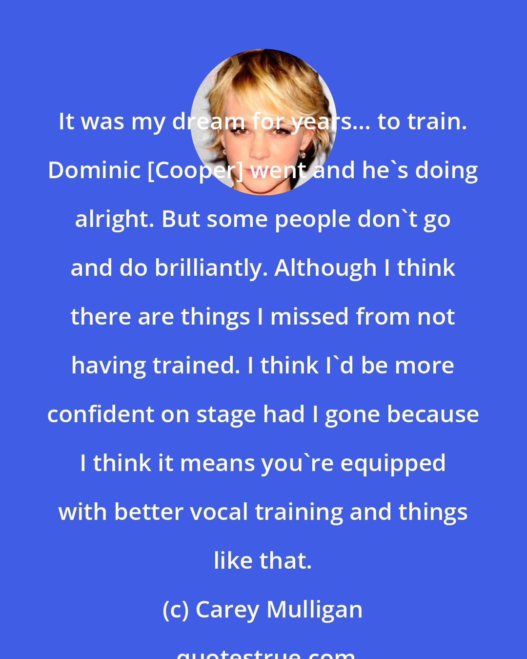 Carey Mulligan: It was my dream for years... to train. Dominic [Cooper] went and he's doing alright. But some people don't go and do brilliantly. Although I think there are things I missed from not having trained. I think I'd be more confident on stage had I gone because I think it means you're equipped with better vocal training and things like that.