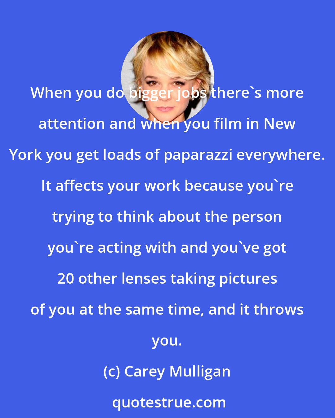 Carey Mulligan: When you do bigger jobs there's more attention and when you film in New York you get loads of paparazzi everywhere. It affects your work because you're trying to think about the person you're acting with and you've got 20 other lenses taking pictures of you at the same time, and it throws you.