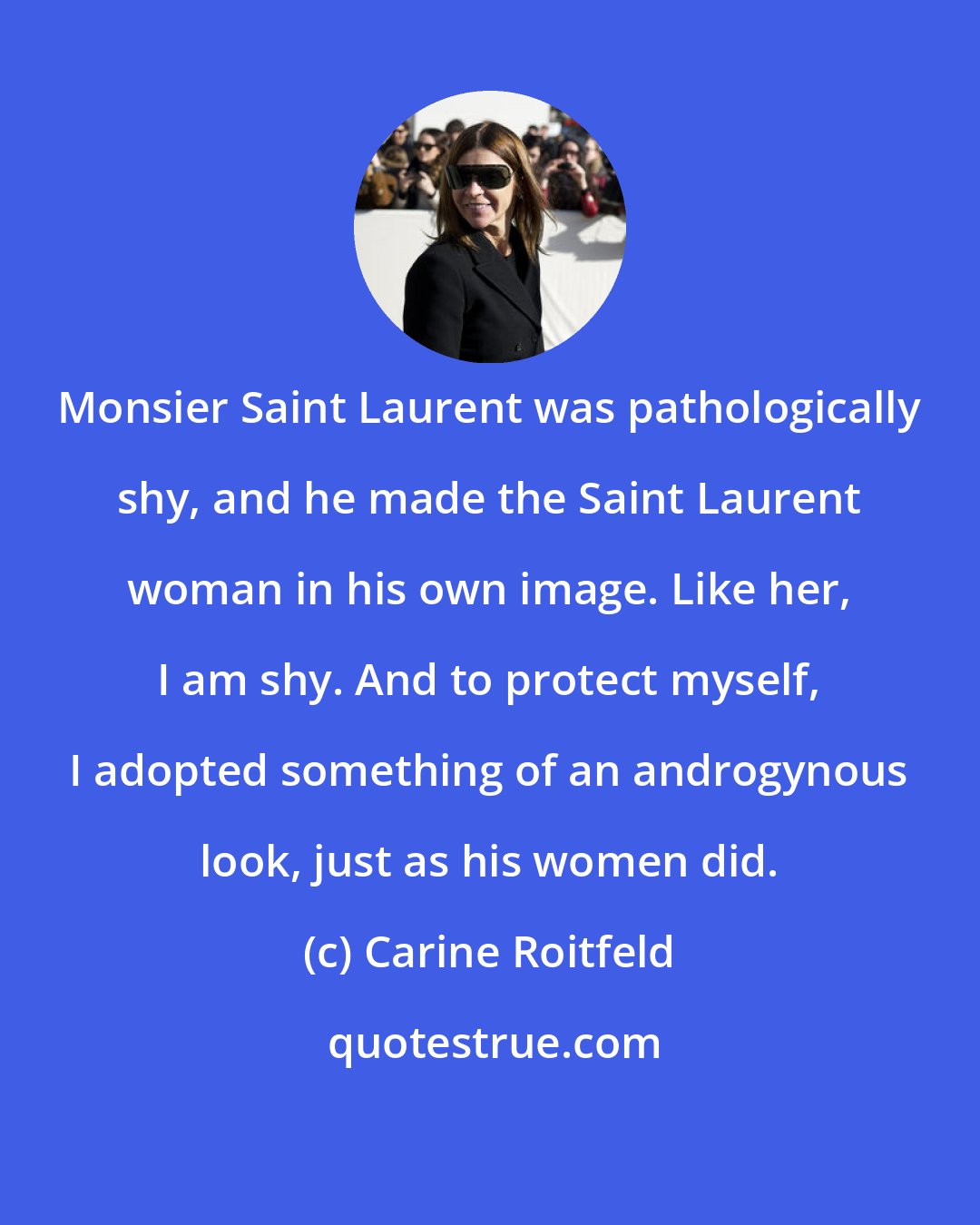 Carine Roitfeld: Monsier Saint Laurent was pathologically shy, and he made the Saint Laurent woman in his own image. Like her, I am shy. And to protect myself, I adopted something of an androgynous look, just as his women did.