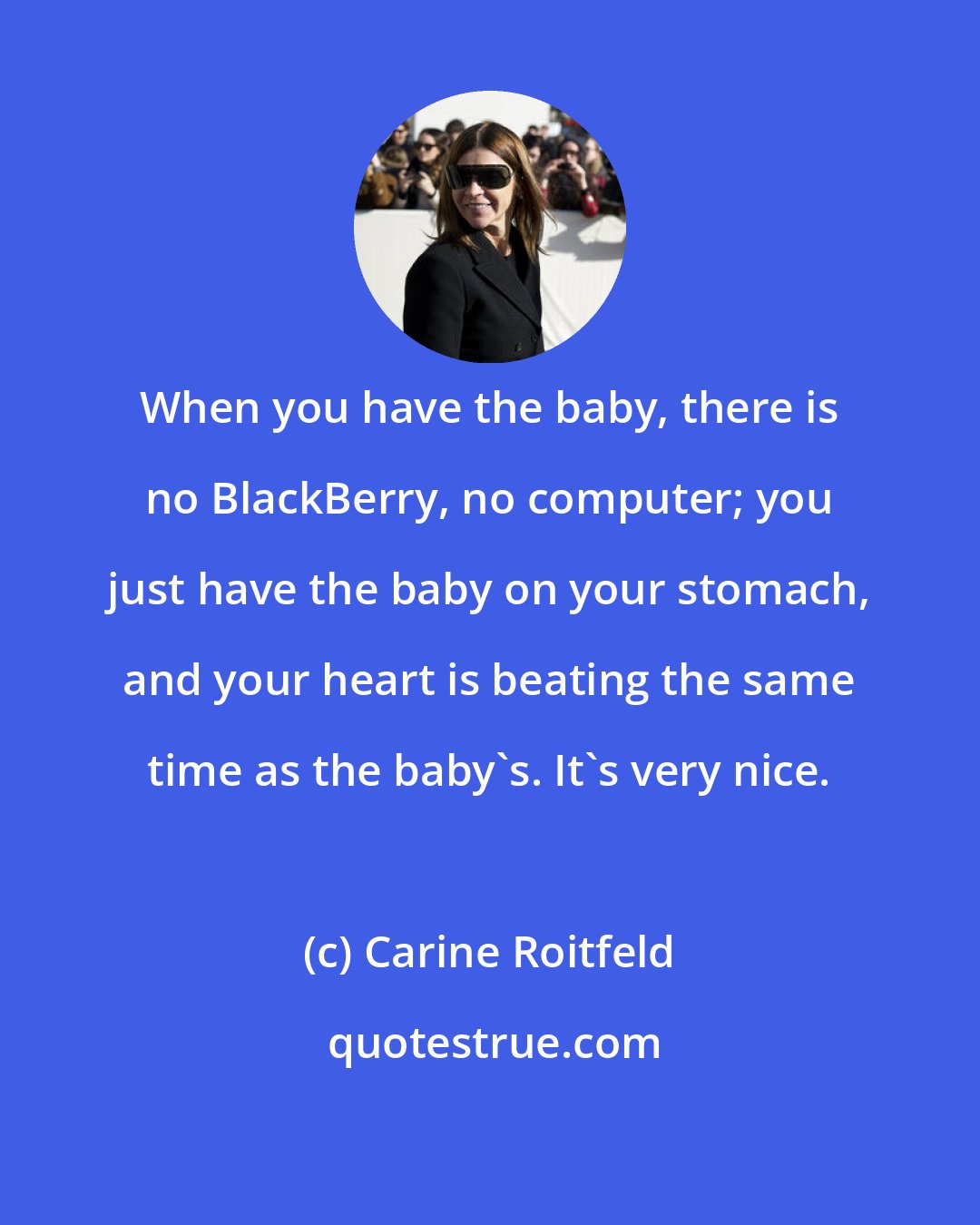 Carine Roitfeld: When you have the baby, there is no BlackBerry, no computer; you just have the baby on your stomach, and your heart is beating the same time as the baby's. It's very nice.