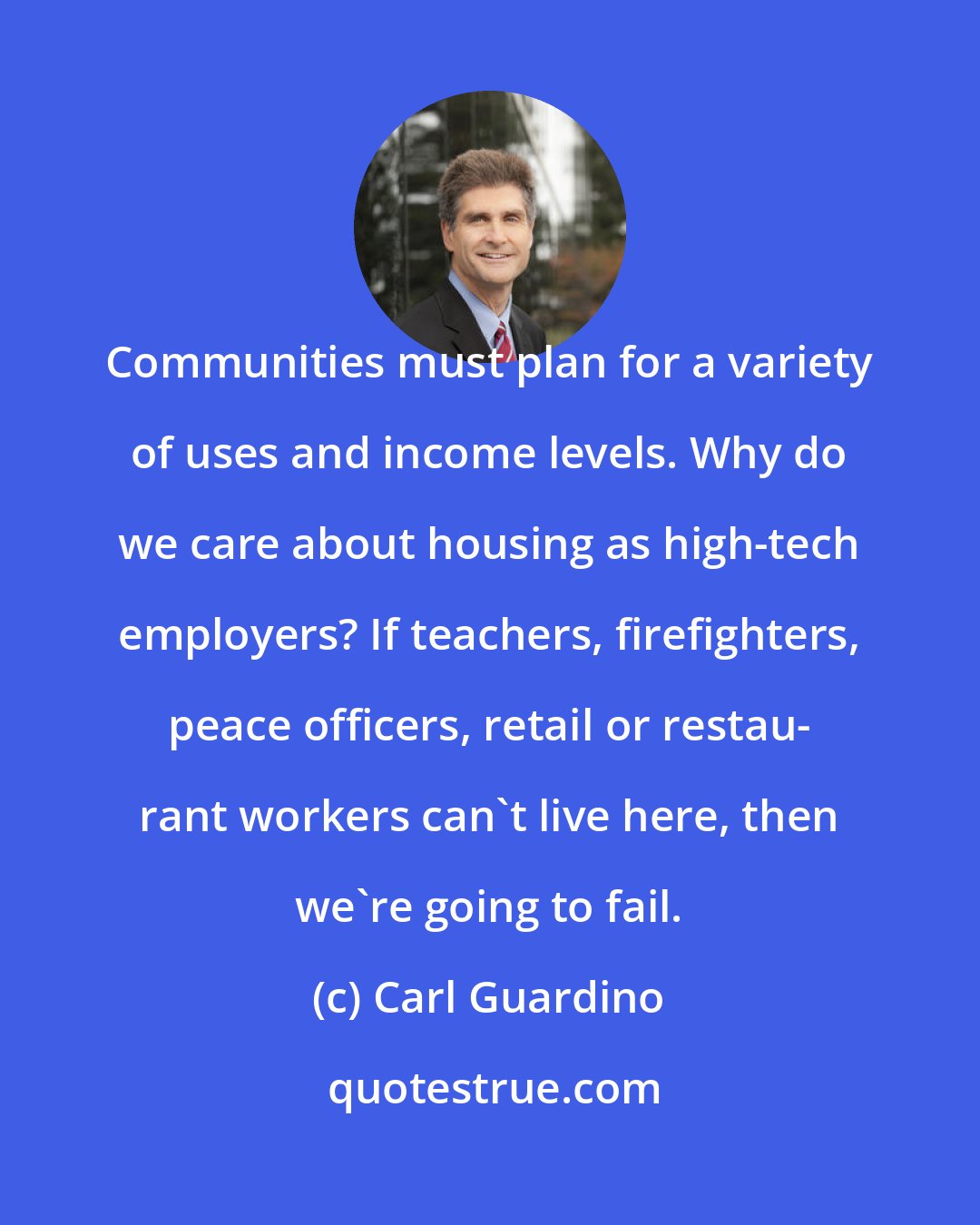 Carl Guardino: Communities must plan for a variety of uses and income levels. Why do we care about housing as high-tech employers? If teachers, firefighters, peace officers, retail or restau- rant workers can't live here, then we're going to fail.