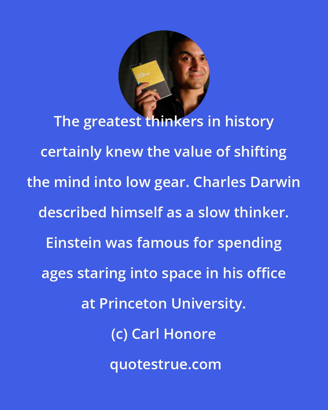 Carl Honore: The greatest thinkers in history certainly knew the value of shifting the mind into low gear. Charles Darwin described himself as a slow thinker. Einstein was famous for spending ages staring into space in his office at Princeton University.