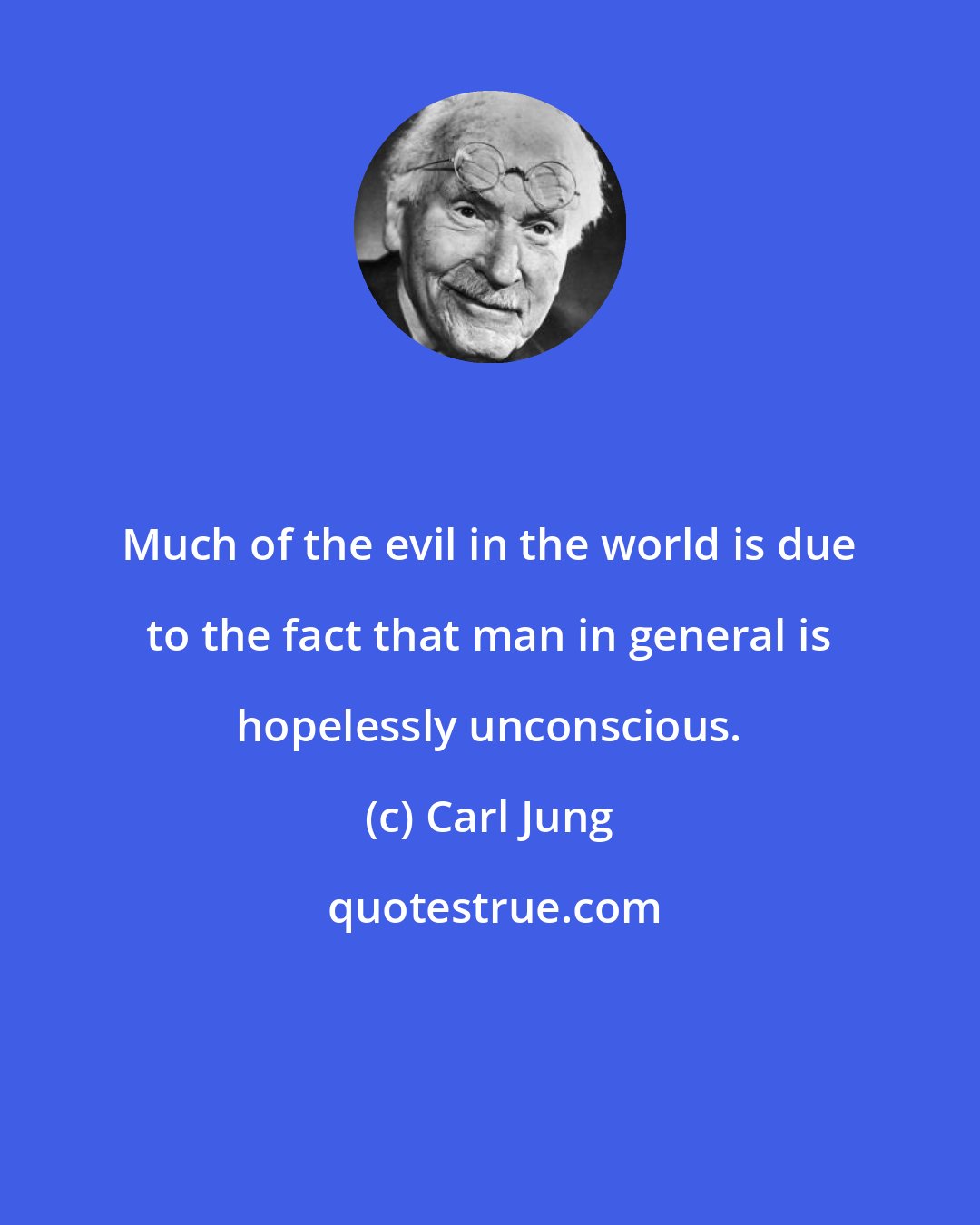 Carl Jung: Much of the evil in the world is due to the fact that man in general is hopelessly unconscious.