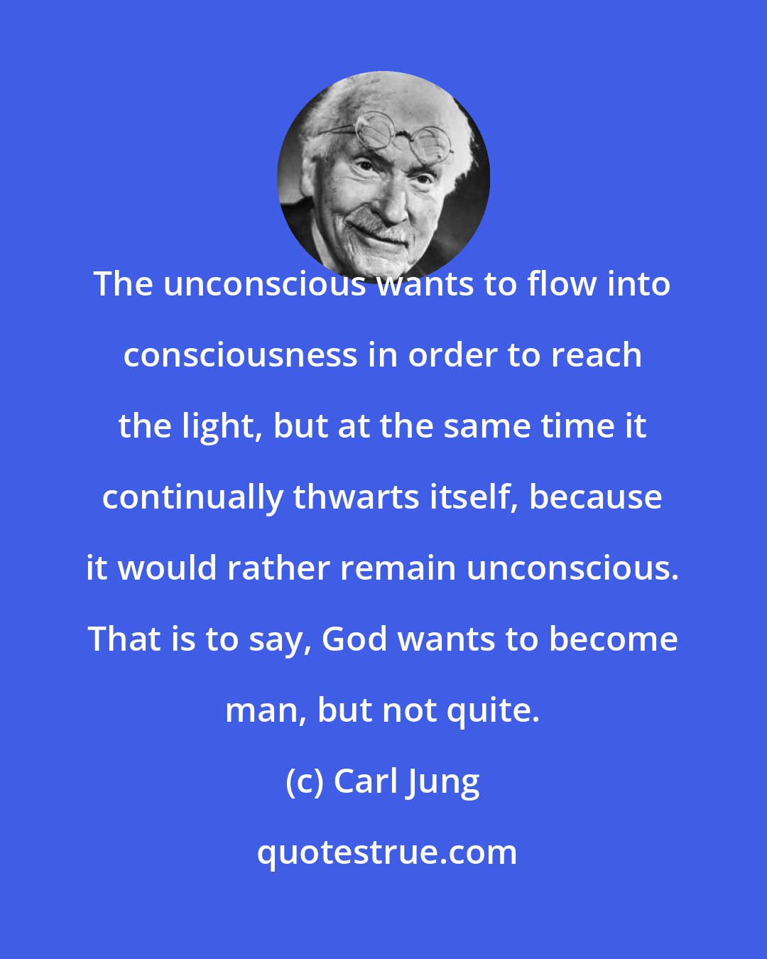 Carl Jung: The unconscious wants to flow into consciousness in order to reach the light, but at the same time it continually thwarts itself, because it would rather remain unconscious. That is to say, God wants to become man, but not quite.