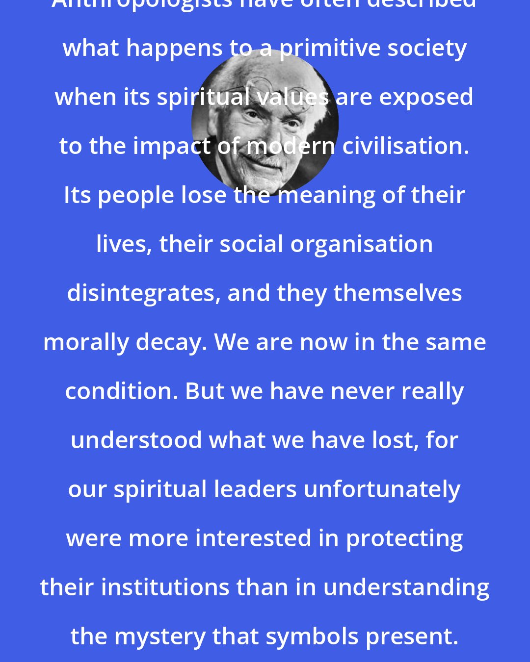 Carl Jung: Anthropologists have often described what happens to a primitive society when its spiritual values are exposed to the impact of modern civilisation. Its people lose the meaning of their lives, their social organisation disintegrates, and they themselves morally decay. We are now in the same condition. But we have never really understood what we have lost, for our spiritual leaders unfortunately were more interested in protecting their institutions than in understanding the mystery that symbols present.