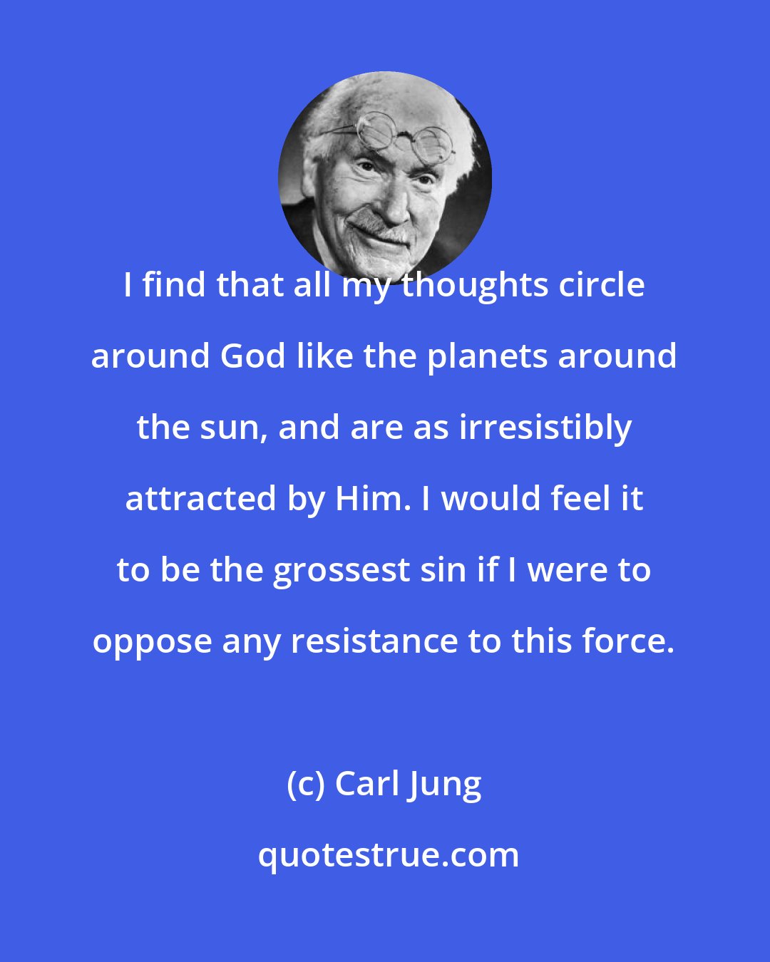 Carl Jung: I find that all my thoughts circle around God like the planets around the sun, and are as irresistibly attracted by Him. I would feel it to be the grossest sin if I were to oppose any resistance to this force.