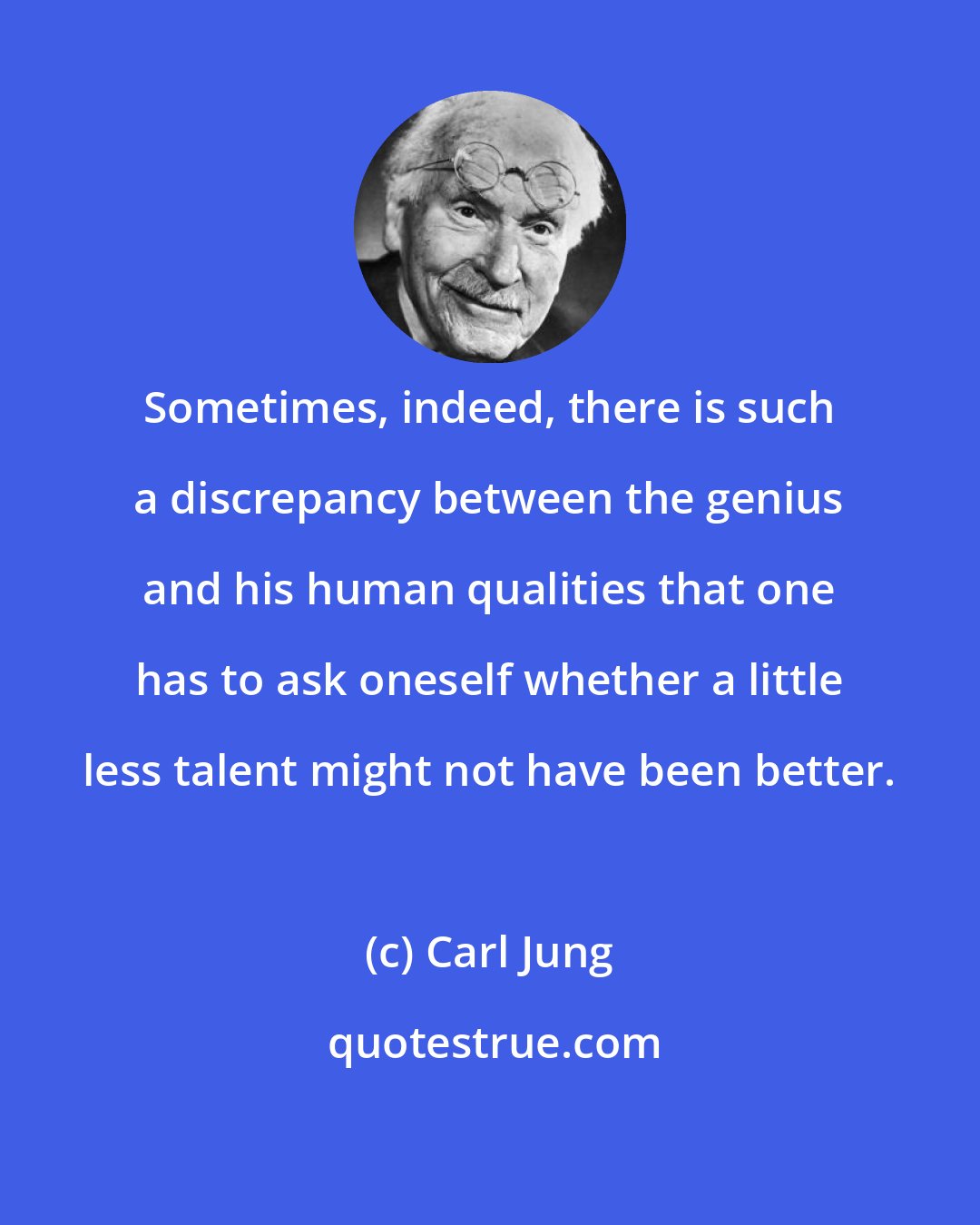 Carl Jung: Sometimes, indeed, there is such a discrepancy between the genius and his human qualities that one has to ask oneself whether a little less talent might not have been better.