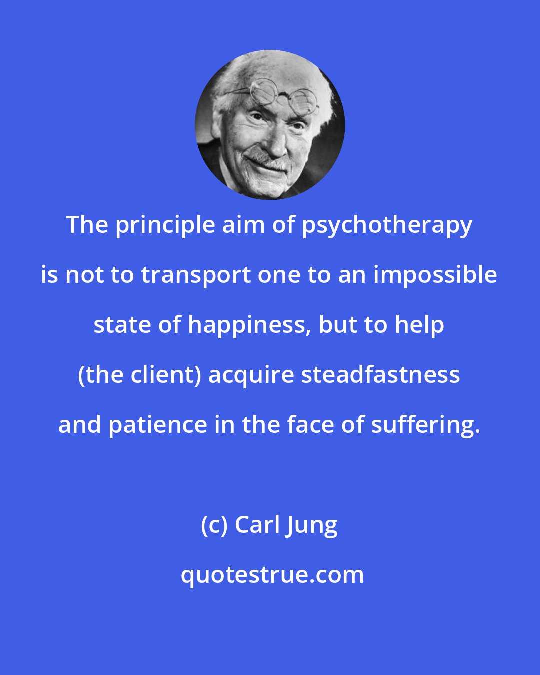 Carl Jung: The principle aim of psychotherapy is not to transport one to an impossible state of happiness, but to help (the client) acquire steadfastness and patience in the face of suffering.