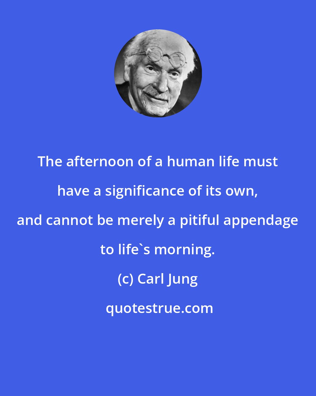 Carl Jung: The afternoon of a human life must have a significance of its own, and cannot be merely a pitiful appendage to life's morning.