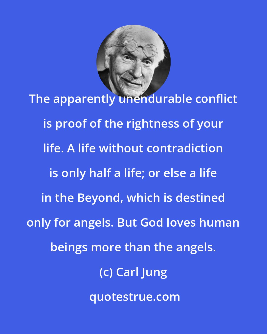 Carl Jung: The apparently unendurable conflict is proof of the rightness of your life. A life without contradiction is only half a life; or else a life in the Beyond, which is destined only for angels. But God loves human beings more than the angels.