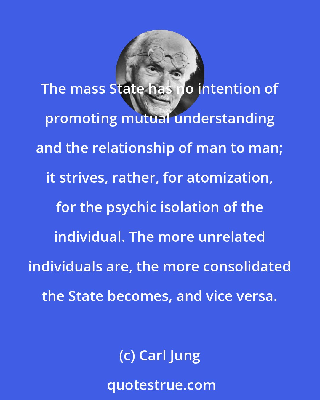 Carl Jung: The mass State has no intention of promoting mutual understanding and the relationship of man to man; it strives, rather, for atomization, for the psychic isolation of the individual. The more unrelated individuals are, the more consolidated the State becomes, and vice versa.
