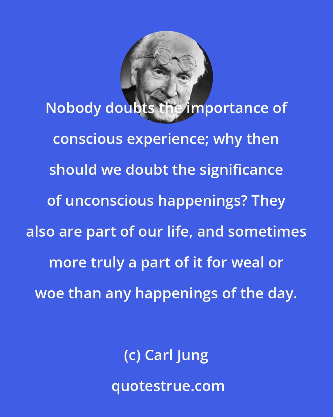 Carl Jung: Nobody doubts the importance of conscious experience; why then should we doubt the significance of unconscious happenings? They also are part of our life, and sometimes more truly a part of it for weal or woe than any happenings of the day.