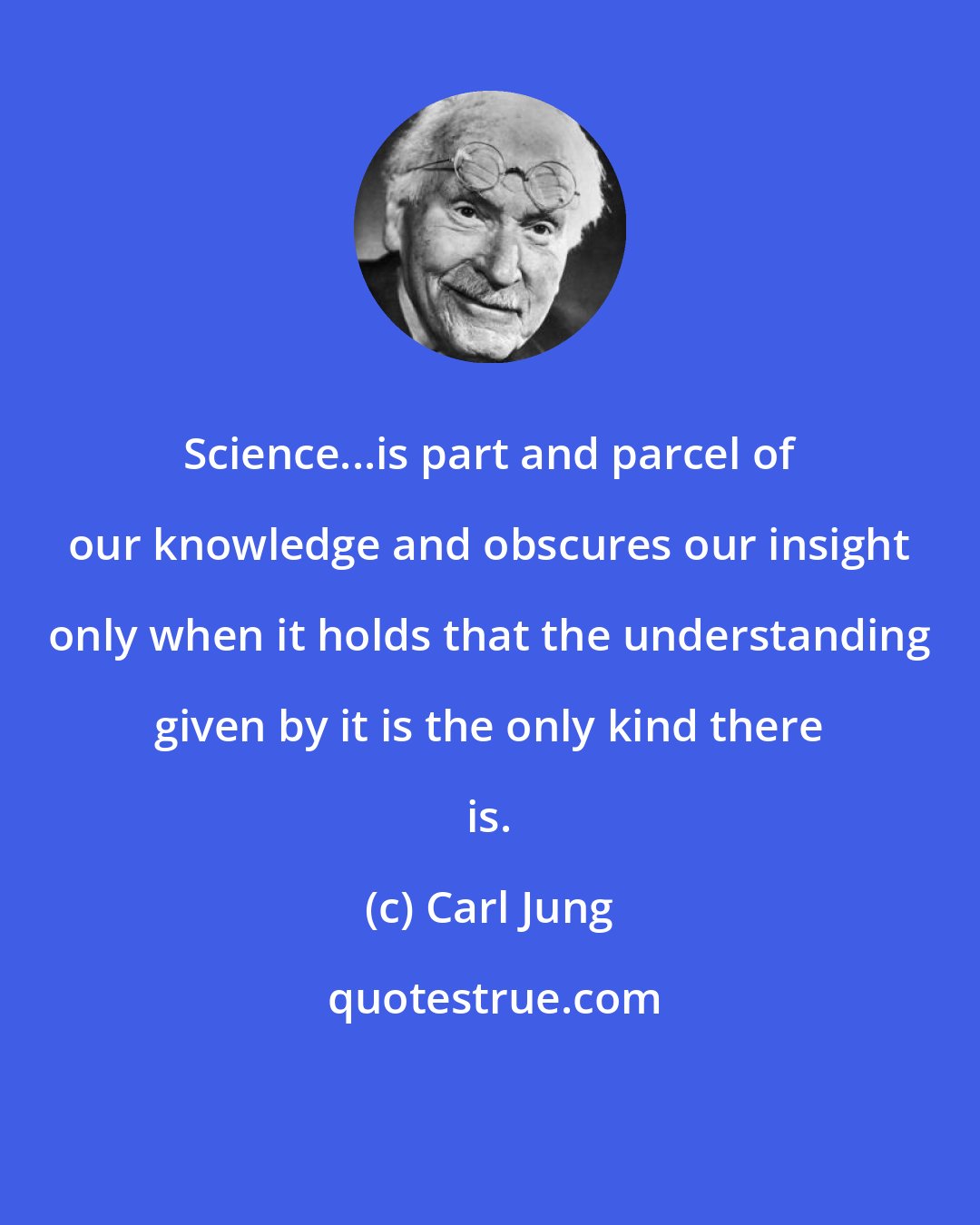 Carl Jung: Science...is part and parcel of our knowledge and obscures our insight only when it holds that the understanding given by it is the only kind there is.