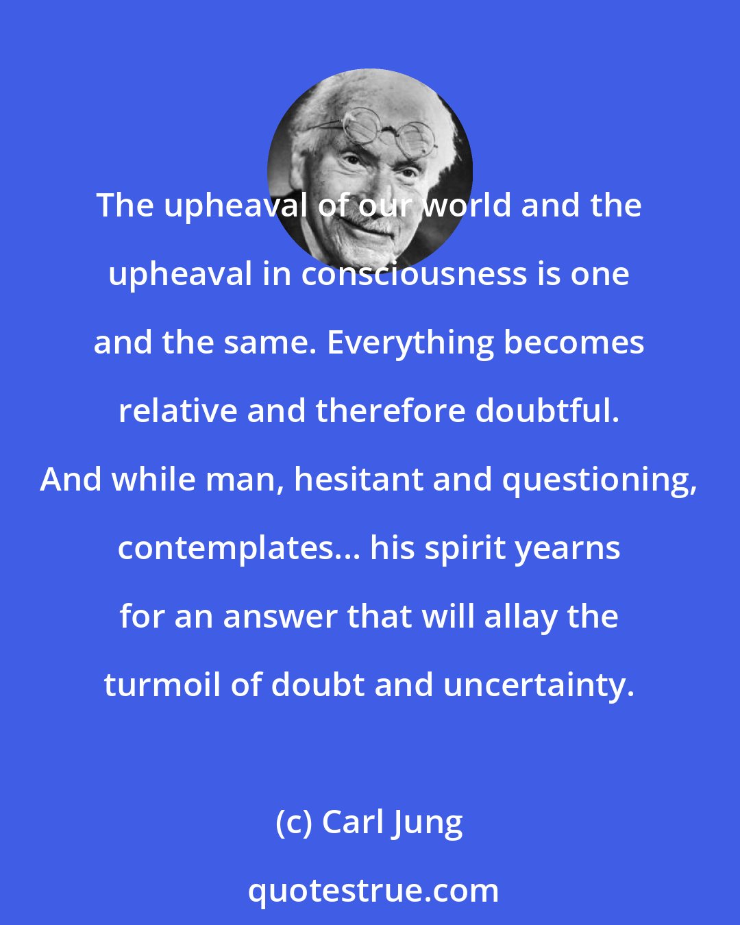Carl Jung: The upheaval of our world and the upheaval in consciousness is one and the same. Everything becomes relative and therefore doubtful. And while man, hesitant and questioning, contemplates... his spirit yearns for an answer that will allay the turmoil of doubt and uncertainty.