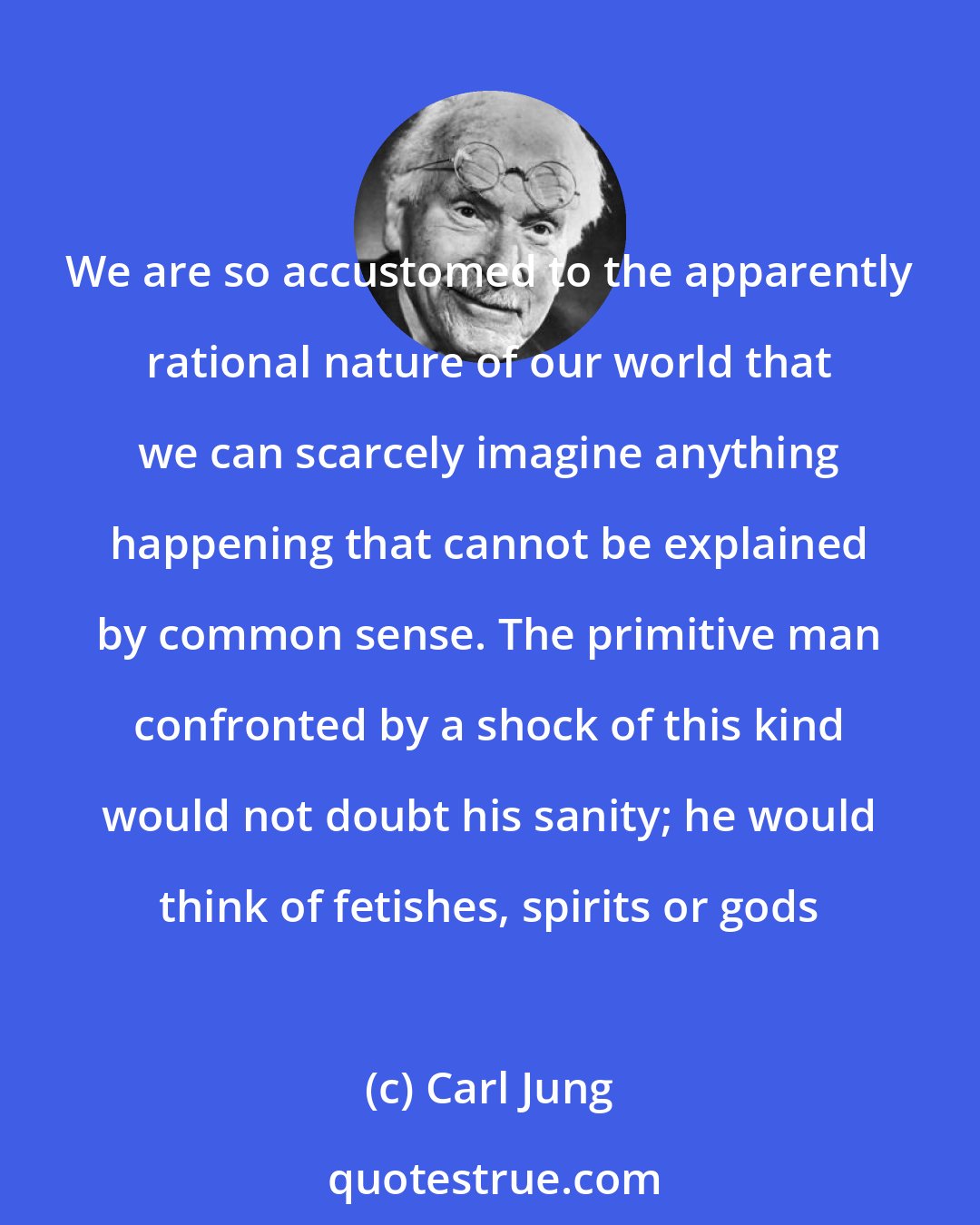 Carl Jung: We are so accustomed to the apparently rational nature of our world that we can scarcely imagine anything happening that cannot be explained by common sense. The primitive man confronted by a shock of this kind would not doubt his sanity; he would think of fetishes, spirits or gods