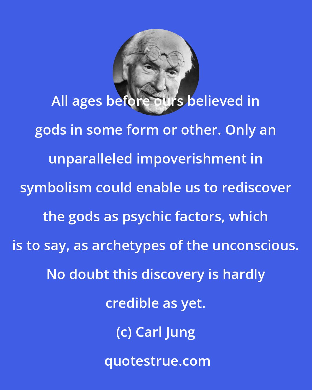 Carl Jung: All ages before ours believed in gods in some form or other. Only an unparalleled impoverishment in symbolism could enable us to rediscover the gods as psychic factors, which is to say, as archetypes of the unconscious. No doubt this discovery is hardly credible as yet.