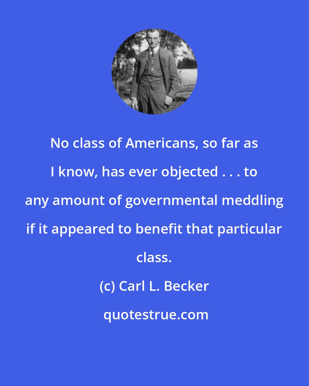 Carl L. Becker: No class of Americans, so far as I know, has ever objected . . . to any amount of governmental meddling if it appeared to benefit that particular class.