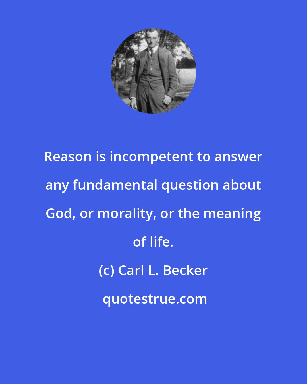 Carl L. Becker: Reason is incompetent to answer any fundamental question about God, or morality, or the meaning of life.