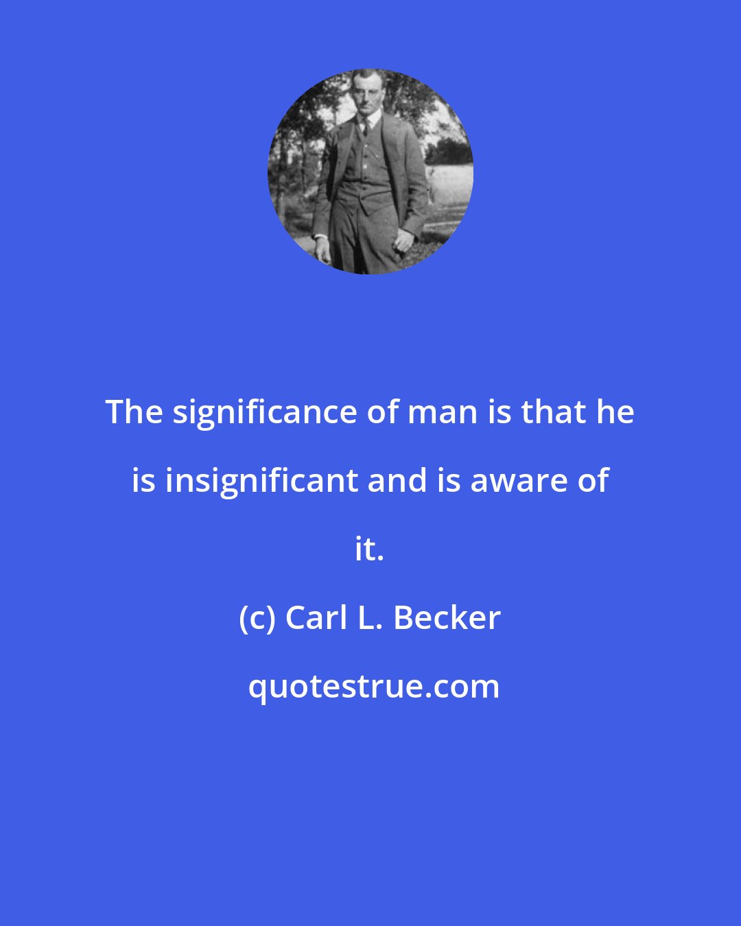 Carl L. Becker: The significance of man is that he is insignificant and is aware of it.