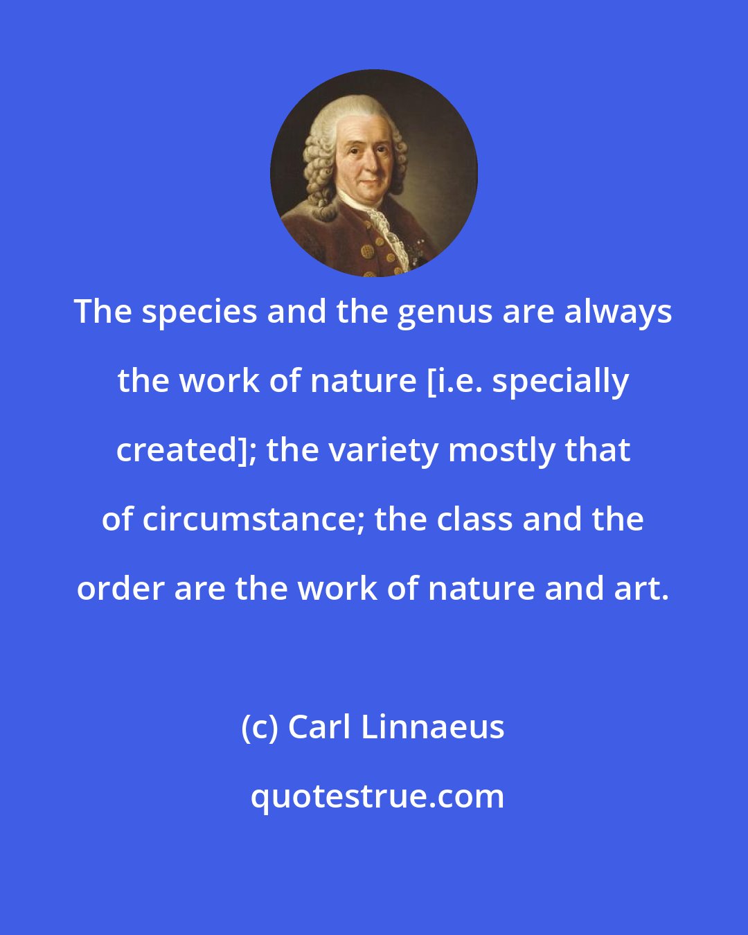 Carl Linnaeus: The species and the genus are always the work of nature [i.e. specially created]; the variety mostly that of circumstance; the class and the order are the work of nature and art.