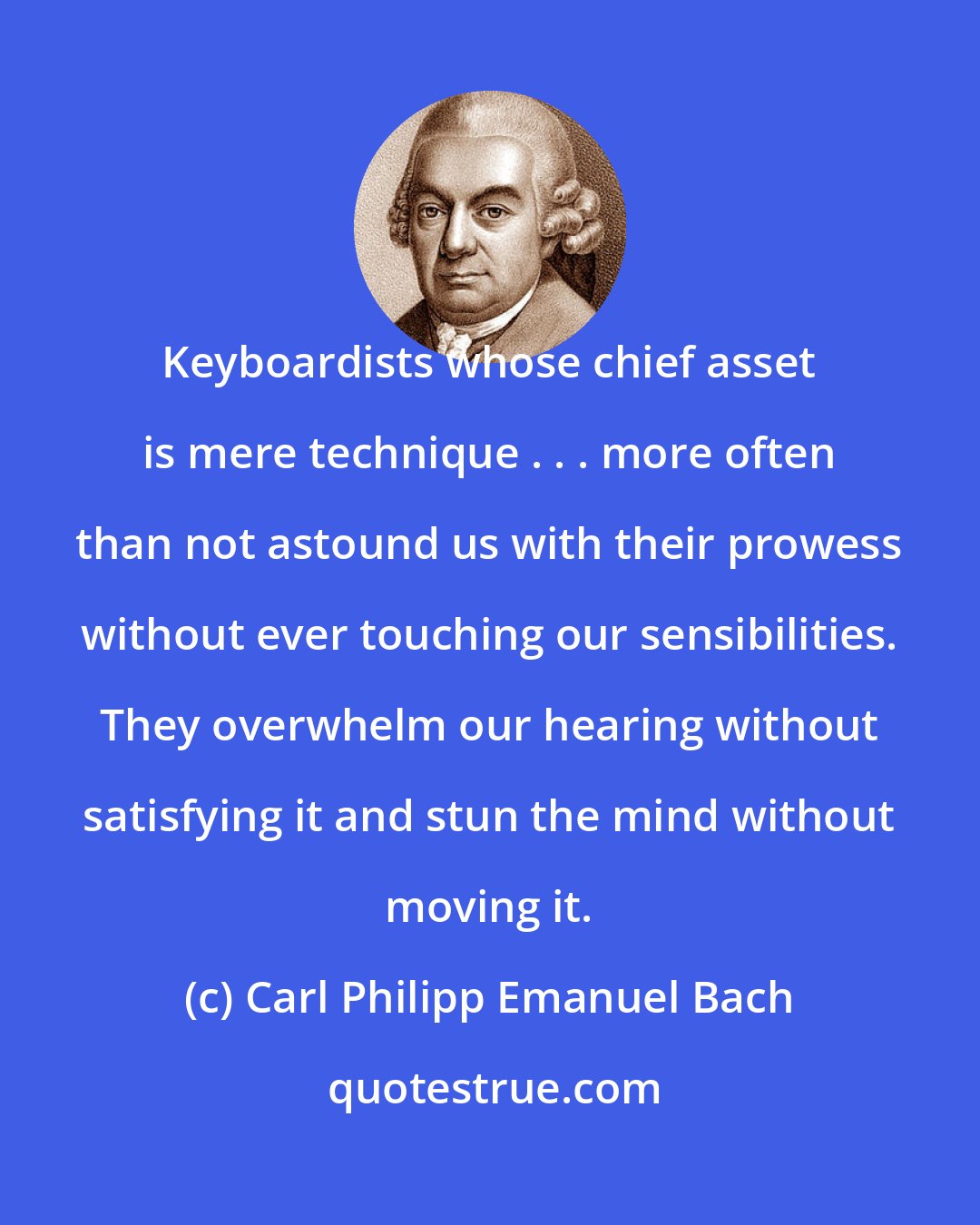 Carl Philipp Emanuel Bach: Keyboardists whose chief asset is mere technique . . . more often than not astound us with their prowess without ever touching our sensibilities. They overwhelm our hearing without satisfying it and stun the mind without moving it.