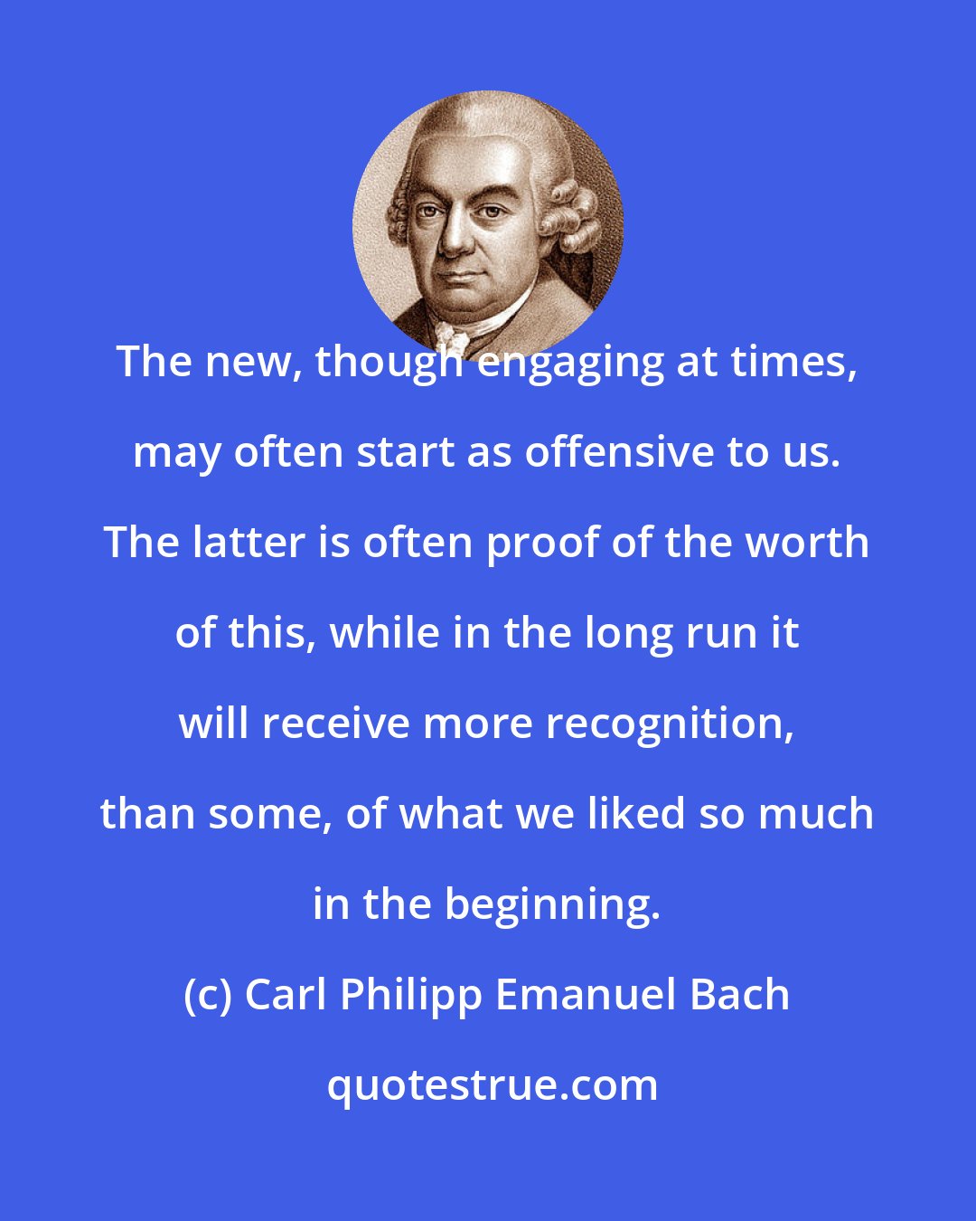 Carl Philipp Emanuel Bach: The new, though engaging at times, may often start as offensive to us. The latter is often proof of the worth of this, while in the long run it will receive more recognition, than some, of what we liked so much in the beginning.