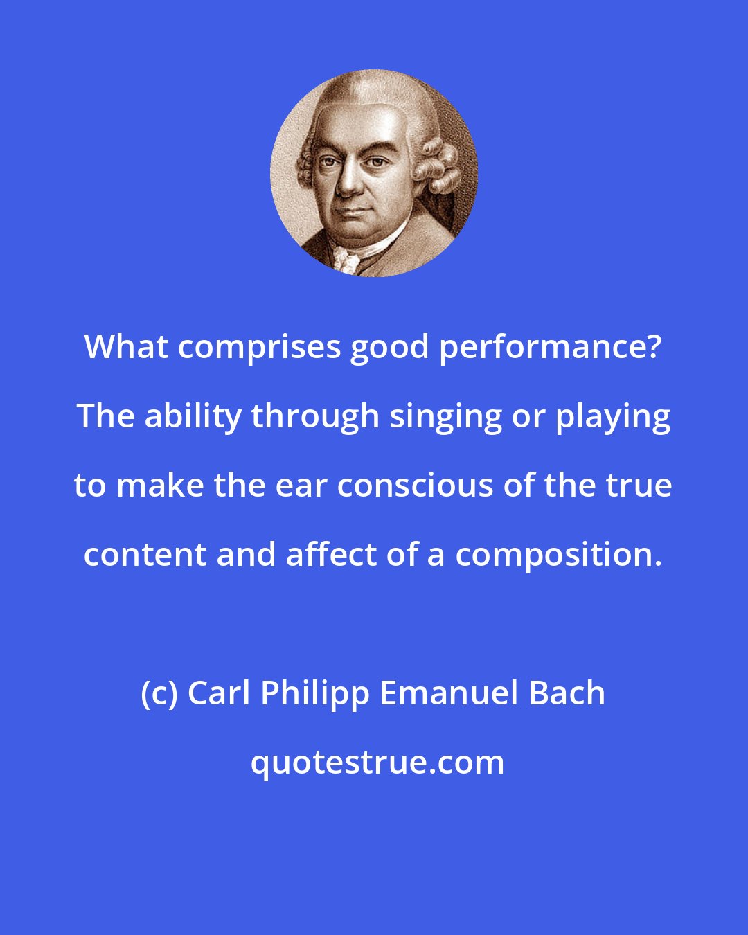 Carl Philipp Emanuel Bach: What comprises good performance? The ability through singing or playing to make the ear conscious of the true content and affect of a composition.