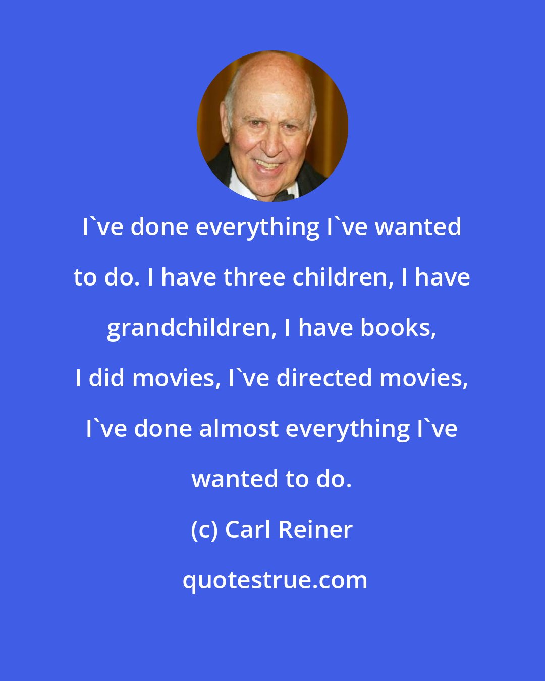 Carl Reiner: I've done everything I've wanted to do. I have three children, I have grandchildren, I have books, I did movies, I've directed movies, I've done almost everything I've wanted to do.