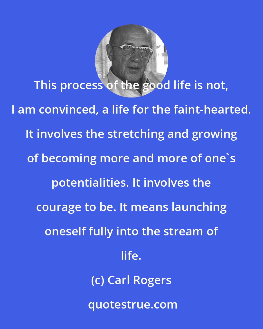 Carl Rogers: This process of the good life is not, I am convinced, a life for the faint-hearted. It involves the stretching and growing of becoming more and more of one's potentialities. It involves the courage to be. It means launching oneself fully into the stream of life.