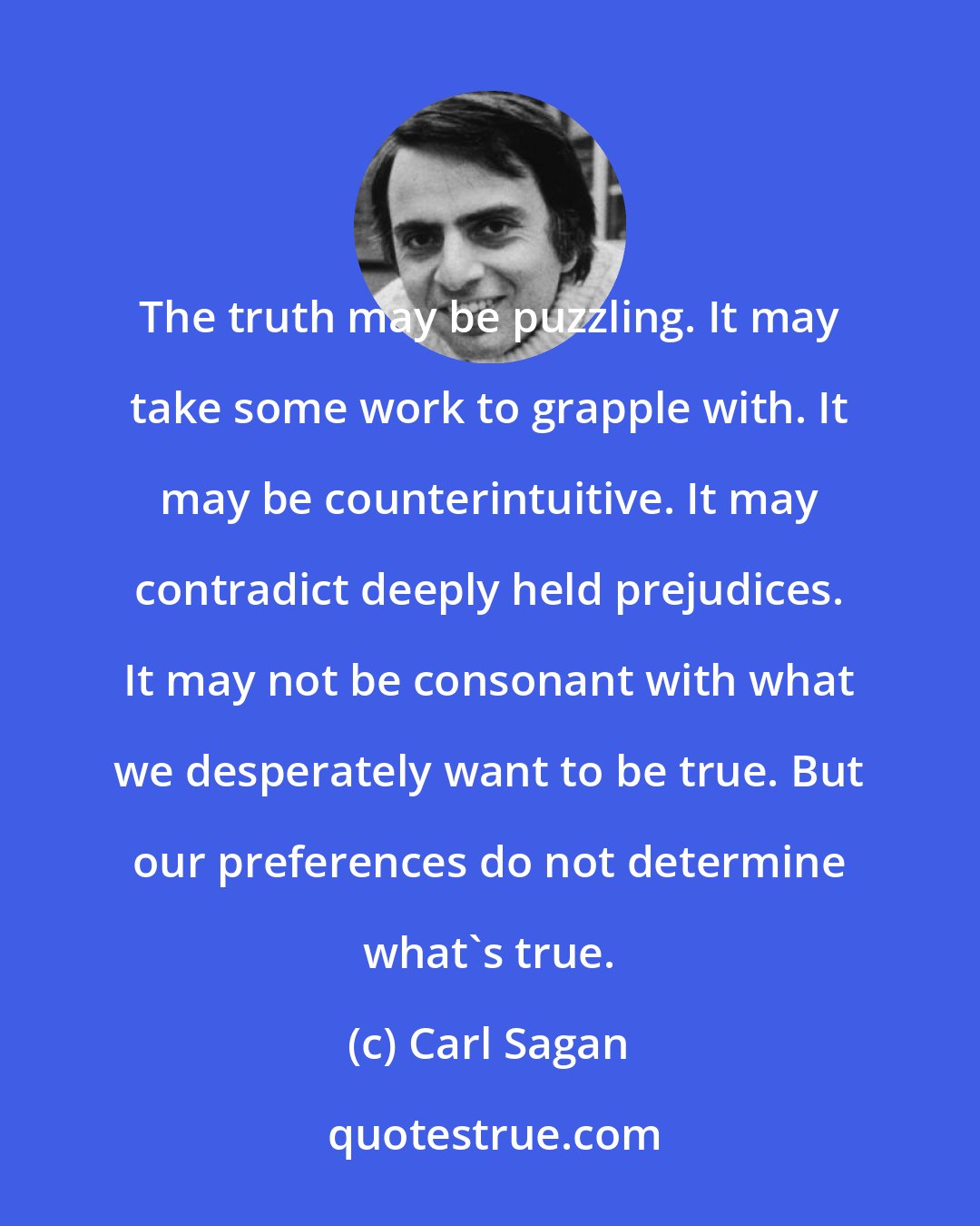 Carl Sagan: The truth may be puzzling. It may take some work to grapple with. It may be counterintuitive. It may contradict deeply held prejudices. It may not be consonant with what we desperately want to be true. But our preferences do not determine what's true.