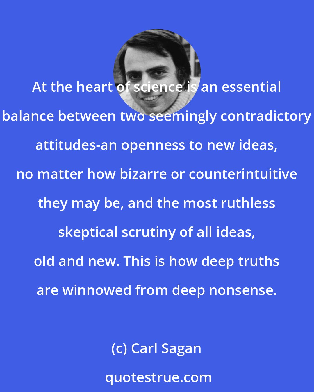 Carl Sagan: At the heart of science is an essential balance between two seemingly contradictory attitudes-an openness to new ideas, no matter how bizarre or counterintuitive they may be, and the most ruthless skeptical scrutiny of all ideas, old and new. This is how deep truths are winnowed from deep nonsense.