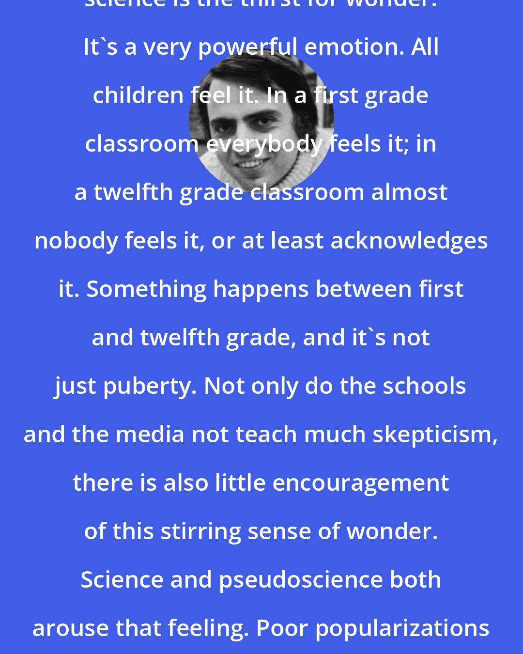 Carl Sagan: I believe that part of what propels science is the thirst for wonder. It's a very powerful emotion. All children feel it. In a first grade classroom everybody feels it; in a twelfth grade classroom almost nobody feels it, or at least acknowledges it. Something happens between first and twelfth grade, and it's not just puberty. Not only do the schools and the media not teach much skepticism, there is also little encouragement of this stirring sense of wonder. Science and pseudoscience both arouse that feeling. Poor popularizations of science establish an ecological niche for pseudoscience.