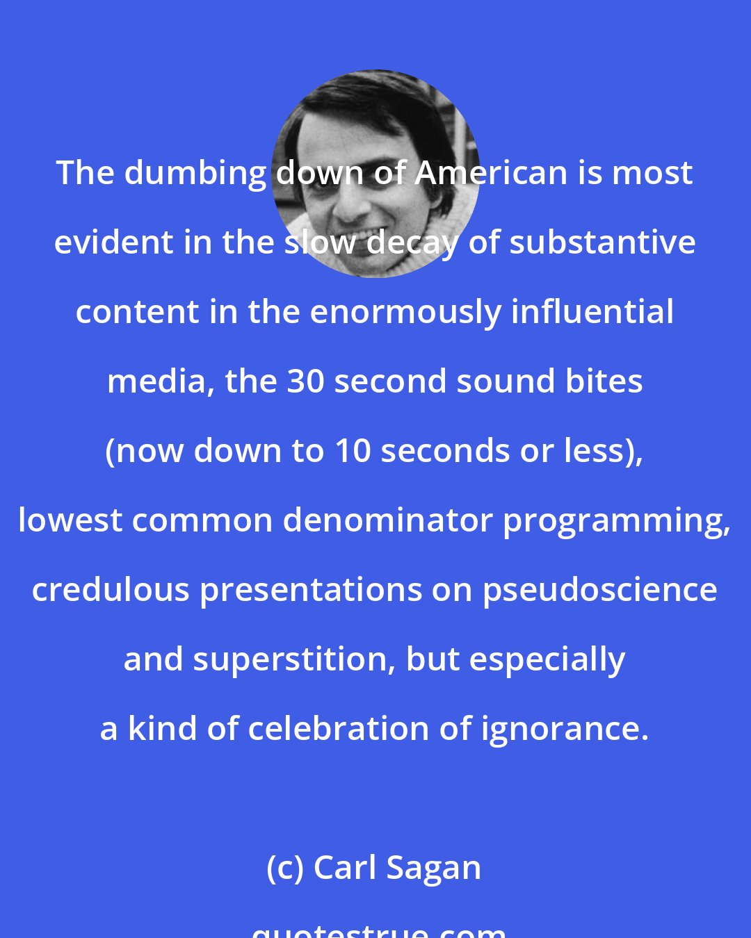 Carl Sagan: The dumbing down of American is most evident in the slow decay of substantive content in the enormously influential media, the 30 second sound bites (now down to 10 seconds or less), lowest common denominator programming, credulous presentations on pseudoscience and superstition, but especially a kind of celebration of ignorance.