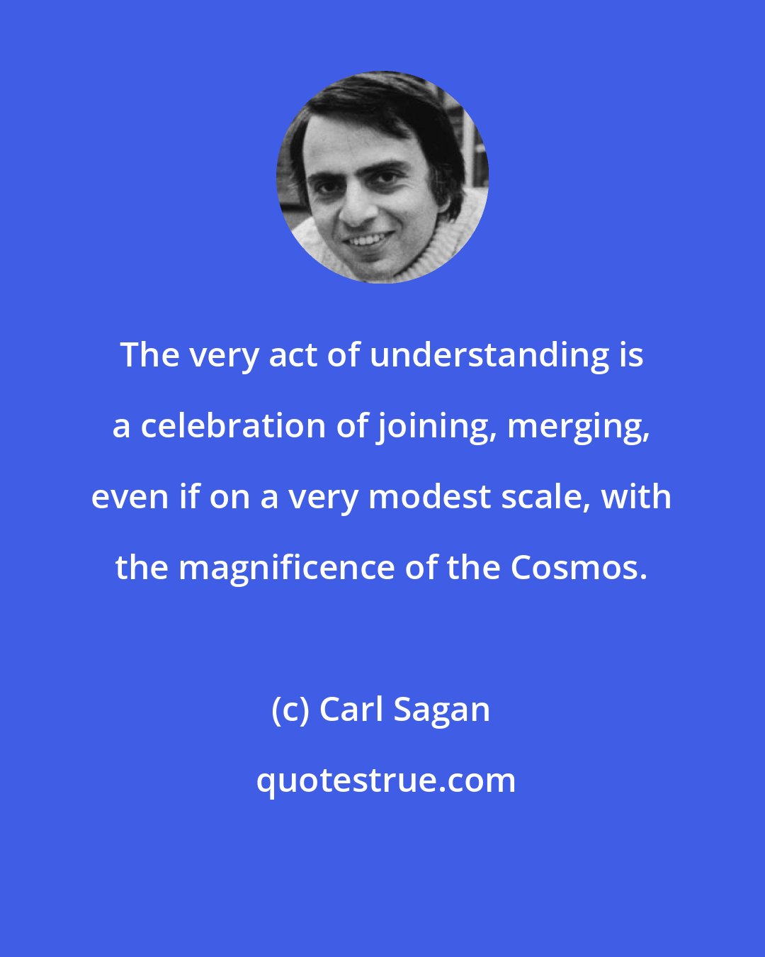 Carl Sagan: The very act of understanding is a celebration of joining, merging, even if on a very modest scale, with the magnificence of the Cosmos.