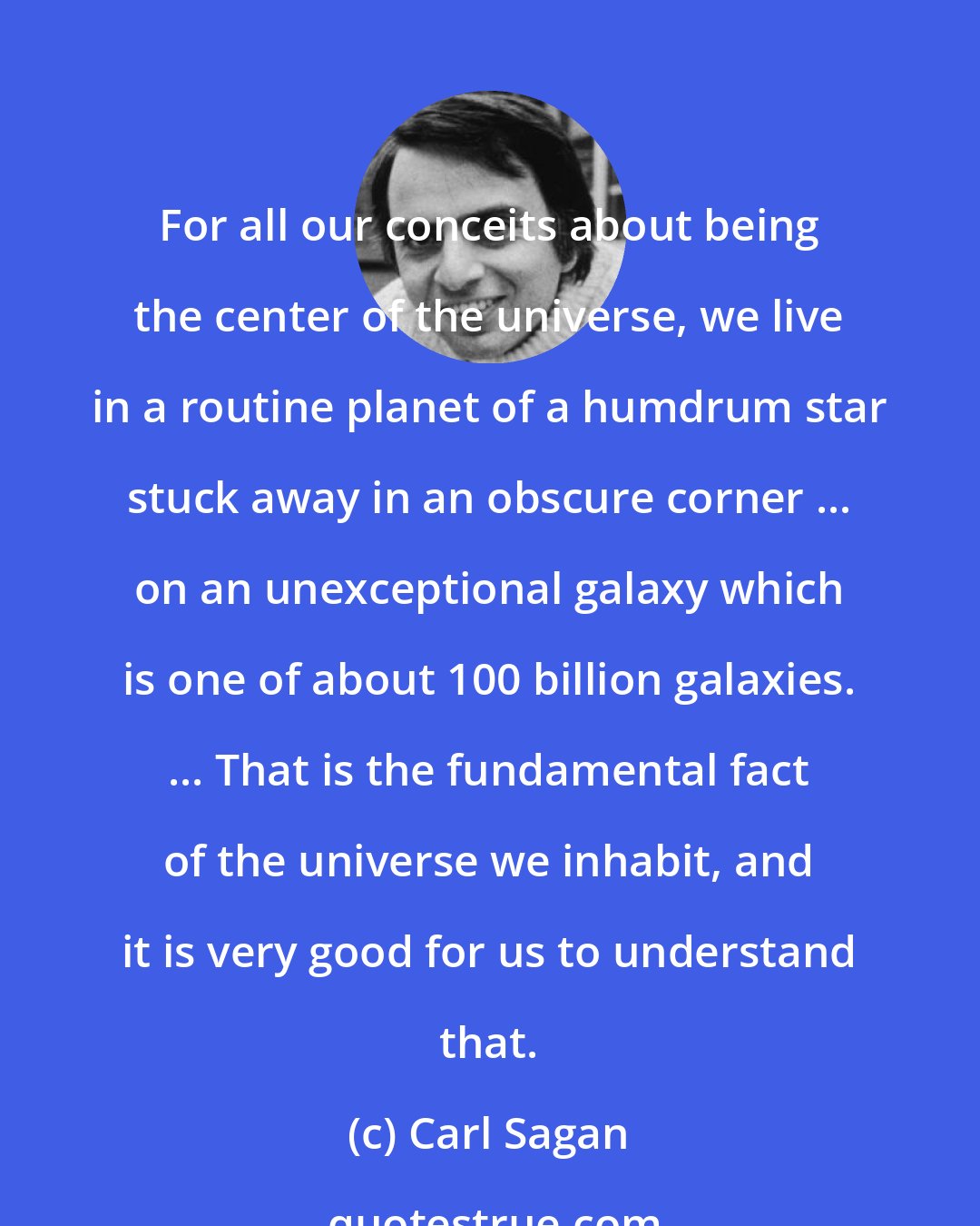 Carl Sagan: For all our conceits about being the center of the universe, we live in a routine planet of a humdrum star stuck away in an obscure corner ... on an unexceptional galaxy which is one of about 100 billion galaxies. ... That is the fundamental fact of the universe we inhabit, and it is very good for us to understand that.